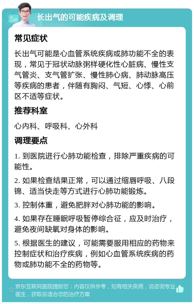 长出气的可能疾病及调理 常见症状 长出气可能是心血管系统疾病或肺功能不全的表现，常见于冠状动脉粥样硬化性心脏病、慢性支气管炎、支气管扩张、慢性肺心病、肺动脉高压等疾病的患者，伴随有胸闷、气短、心悸、心前区不适等症状。 推荐科室 心内科、呼吸科、心外科 调理要点 1. 到医院进行心肺功能检查，排除严重疾病的可能性。 2. 如果检查结果正常，可以通过缩唇呼吸、八段锦、适当快走等方式进行心肺功能锻炼。 3. 控制体重，避免肥胖对心肺功能的影响。 4. 如果存在睡眠呼吸暂停综合征，应及时治疗，避免夜间缺氧对身体的影响。 5. 根据医生的建议，可能需要服用相应的药物来控制症状和治疗疾病，例如心血管系统疾病的药物或肺功能不全的药物等。