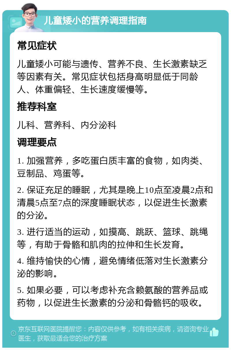 儿童矮小的营养调理指南 常见症状 儿童矮小可能与遗传、营养不良、生长激素缺乏等因素有关。常见症状包括身高明显低于同龄人、体重偏轻、生长速度缓慢等。 推荐科室 儿科、营养科、内分泌科 调理要点 1. 加强营养，多吃蛋白质丰富的食物，如肉类、豆制品、鸡蛋等。 2. 保证充足的睡眠，尤其是晚上10点至凌晨2点和清晨5点至7点的深度睡眠状态，以促进生长激素的分泌。 3. 进行适当的运动，如摸高、跳跃、篮球、跳绳等，有助于骨骼和肌肉的拉伸和生长发育。 4. 维持愉快的心情，避免情绪低落对生长激素分泌的影响。 5. 如果必要，可以考虑补充含赖氨酸的营养品或药物，以促进生长激素的分泌和骨骼钙的吸收。