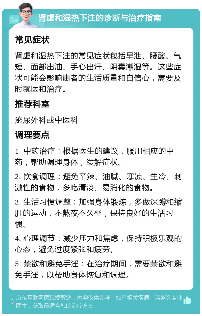 肾虚和湿热下注的诊断与治疗指南 常见症状 肾虚和湿热下注的常见症状包括早泄、腰酸、气短、面部出油、手心出汗、阴囊潮湿等。这些症状可能会影响患者的生活质量和自信心，需要及时就医和治疗。 推荐科室 泌尿外科或中医科 调理要点 1. 中药治疗：根据医生的建议，服用相应的中药，帮助调理身体，缓解症状。 2. 饮食调理：避免辛辣、油腻、寒凉、生冷、刺激性的食物，多吃清淡、易消化的食物。 3. 生活习惯调整：加强身体锻炼，多做深蹲和缩肛的运动，不熬夜不久坐，保持良好的生活习惯。 4. 心理调节：减少压力和焦虑，保持积极乐观的心态，避免过度紧张和疲劳。 5. 禁欲和避免手淫：在治疗期间，需要禁欲和避免手淫，以帮助身体恢复和调理。