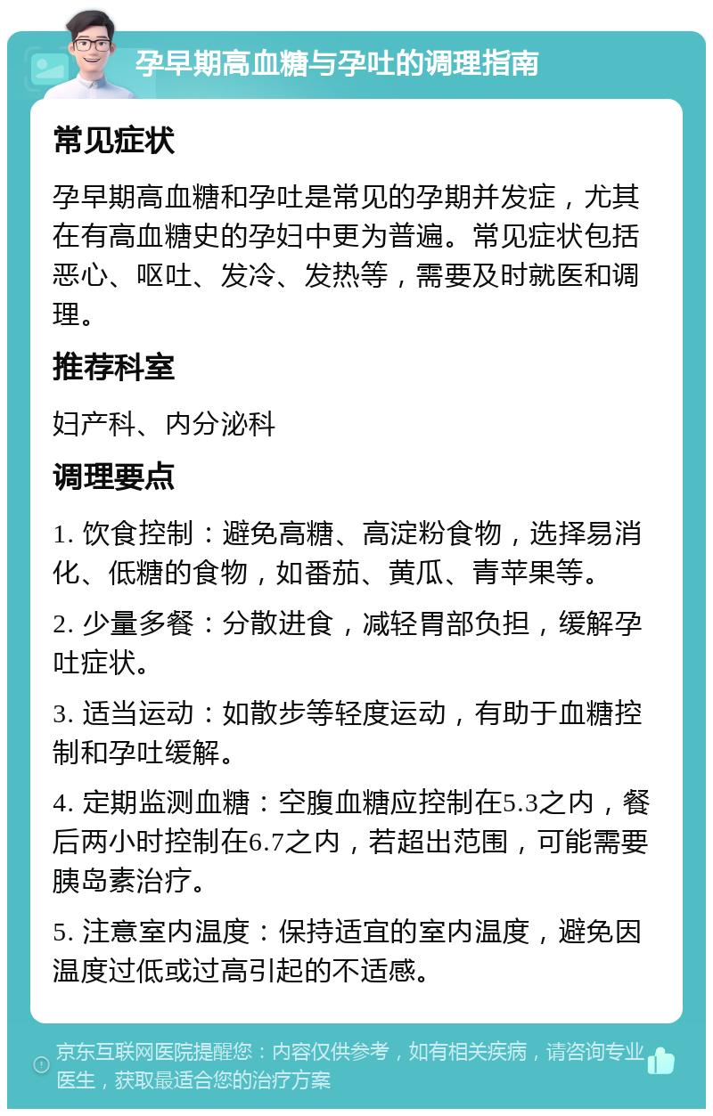 孕早期高血糖与孕吐的调理指南 常见症状 孕早期高血糖和孕吐是常见的孕期并发症，尤其在有高血糖史的孕妇中更为普遍。常见症状包括恶心、呕吐、发冷、发热等，需要及时就医和调理。 推荐科室 妇产科、内分泌科 调理要点 1. 饮食控制：避免高糖、高淀粉食物，选择易消化、低糖的食物，如番茄、黄瓜、青苹果等。 2. 少量多餐：分散进食，减轻胃部负担，缓解孕吐症状。 3. 适当运动：如散步等轻度运动，有助于血糖控制和孕吐缓解。 4. 定期监测血糖：空腹血糖应控制在5.3之内，餐后两小时控制在6.7之内，若超出范围，可能需要胰岛素治疗。 5. 注意室内温度：保持适宜的室内温度，避免因温度过低或过高引起的不适感。