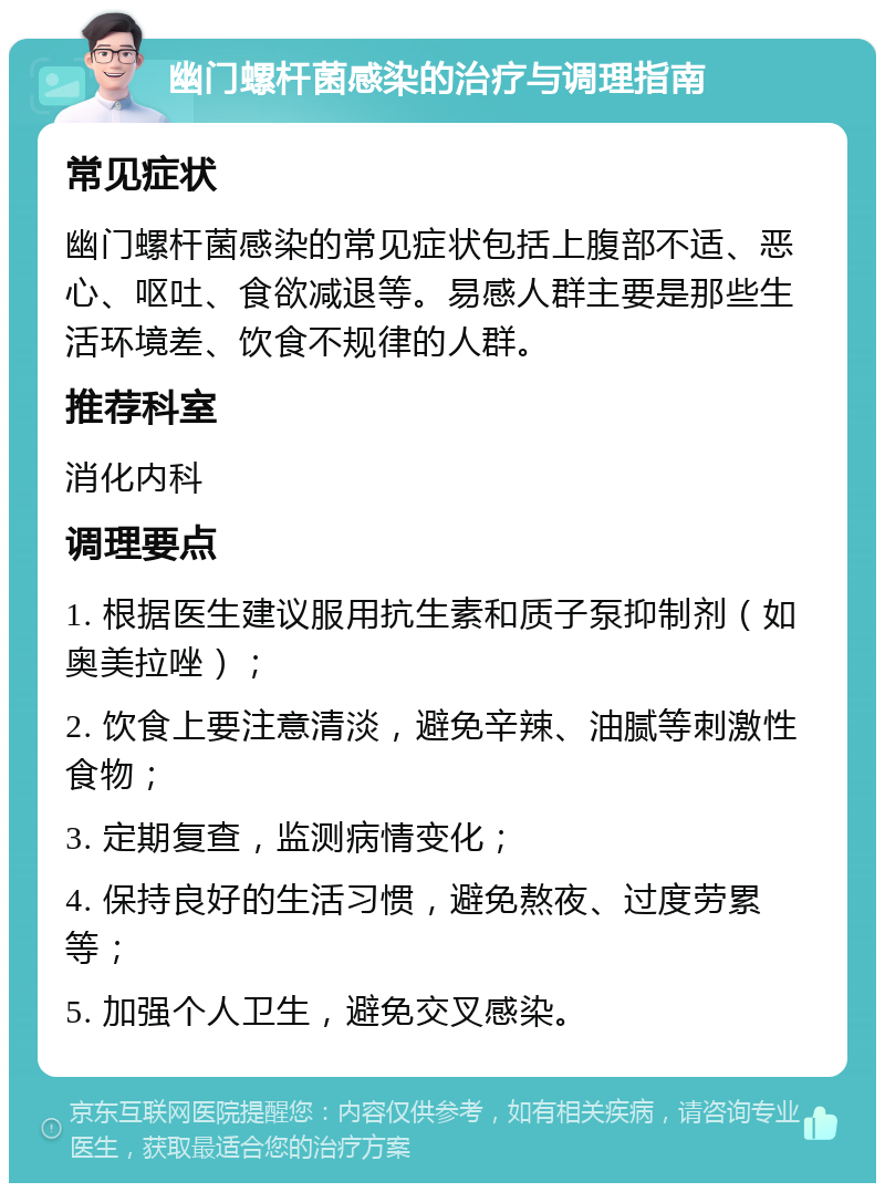 幽门螺杆菌感染的治疗与调理指南 常见症状 幽门螺杆菌感染的常见症状包括上腹部不适、恶心、呕吐、食欲减退等。易感人群主要是那些生活环境差、饮食不规律的人群。 推荐科室 消化内科 调理要点 1. 根据医生建议服用抗生素和质子泵抑制剂（如奥美拉唑）； 2. 饮食上要注意清淡，避免辛辣、油腻等刺激性食物； 3. 定期复查，监测病情变化； 4. 保持良好的生活习惯，避免熬夜、过度劳累等； 5. 加强个人卫生，避免交叉感染。