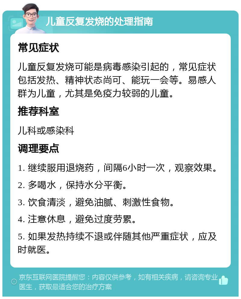 儿童反复发烧的处理指南 常见症状 儿童反复发烧可能是病毒感染引起的，常见症状包括发热、精神状态尚可、能玩一会等。易感人群为儿童，尤其是免疫力较弱的儿童。 推荐科室 儿科或感染科 调理要点 1. 继续服用退烧药，间隔6小时一次，观察效果。 2. 多喝水，保持水分平衡。 3. 饮食清淡，避免油腻、刺激性食物。 4. 注意休息，避免过度劳累。 5. 如果发热持续不退或伴随其他严重症状，应及时就医。