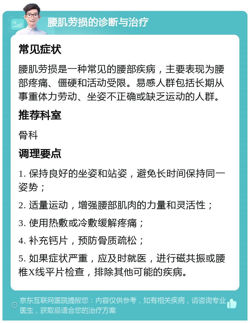 腰肌劳损的诊断与治疗 常见症状 腰肌劳损是一种常见的腰部疾病，主要表现为腰部疼痛、僵硬和活动受限。易感人群包括长期从事重体力劳动、坐姿不正确或缺乏运动的人群。 推荐科室 骨科 调理要点 1. 保持良好的坐姿和站姿，避免长时间保持同一姿势； 2. 适量运动，增强腰部肌肉的力量和灵活性； 3. 使用热敷或冷敷缓解疼痛； 4. 补充钙片，预防骨质疏松； 5. 如果症状严重，应及时就医，进行磁共振或腰椎X线平片检查，排除其他可能的疾病。