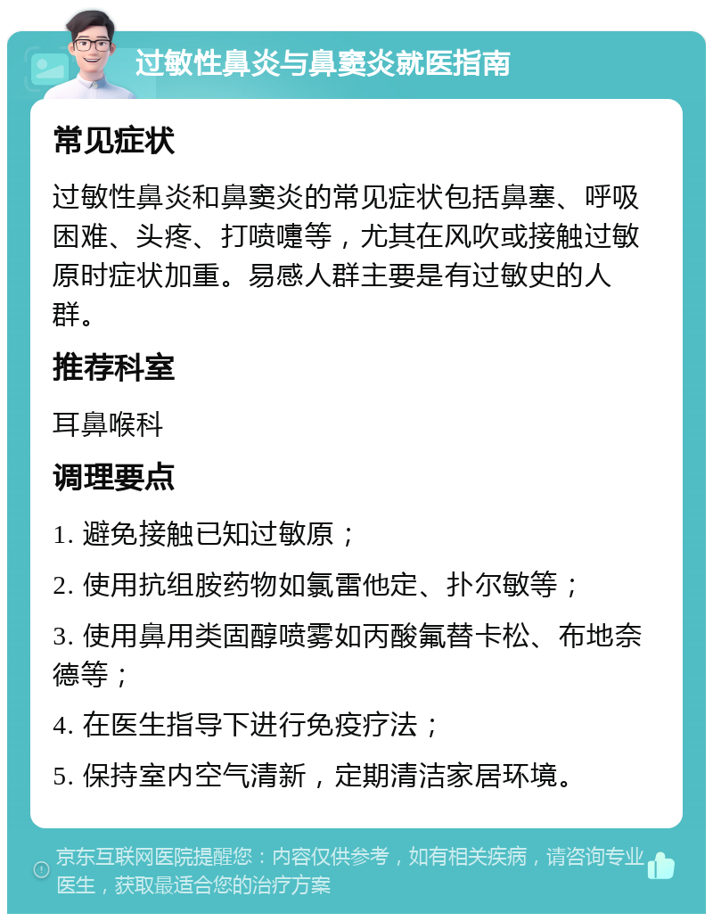 过敏性鼻炎与鼻窦炎就医指南 常见症状 过敏性鼻炎和鼻窦炎的常见症状包括鼻塞、呼吸困难、头疼、打喷嚏等，尤其在风吹或接触过敏原时症状加重。易感人群主要是有过敏史的人群。 推荐科室 耳鼻喉科 调理要点 1. 避免接触已知过敏原； 2. 使用抗组胺药物如氯雷他定、扑尔敏等； 3. 使用鼻用类固醇喷雾如丙酸氟替卡松、布地奈德等； 4. 在医生指导下进行免疫疗法； 5. 保持室内空气清新，定期清洁家居环境。