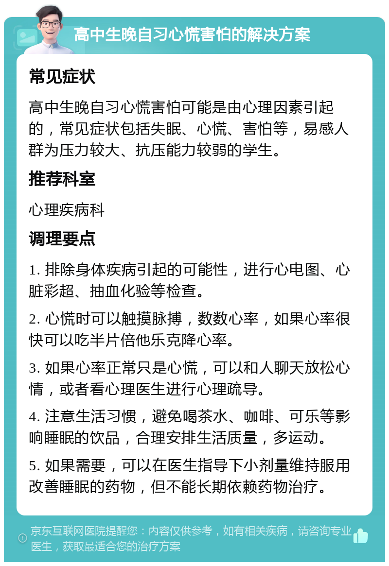 高中生晚自习心慌害怕的解决方案 常见症状 高中生晚自习心慌害怕可能是由心理因素引起的，常见症状包括失眠、心慌、害怕等，易感人群为压力较大、抗压能力较弱的学生。 推荐科室 心理疾病科 调理要点 1. 排除身体疾病引起的可能性，进行心电图、心脏彩超、抽血化验等检查。 2. 心慌时可以触摸脉搏，数数心率，如果心率很快可以吃半片倍他乐克降心率。 3. 如果心率正常只是心慌，可以和人聊天放松心情，或者看心理医生进行心理疏导。 4. 注意生活习惯，避免喝茶水、咖啡、可乐等影响睡眠的饮品，合理安排生活质量，多运动。 5. 如果需要，可以在医生指导下小剂量维持服用改善睡眠的药物，但不能长期依赖药物治疗。