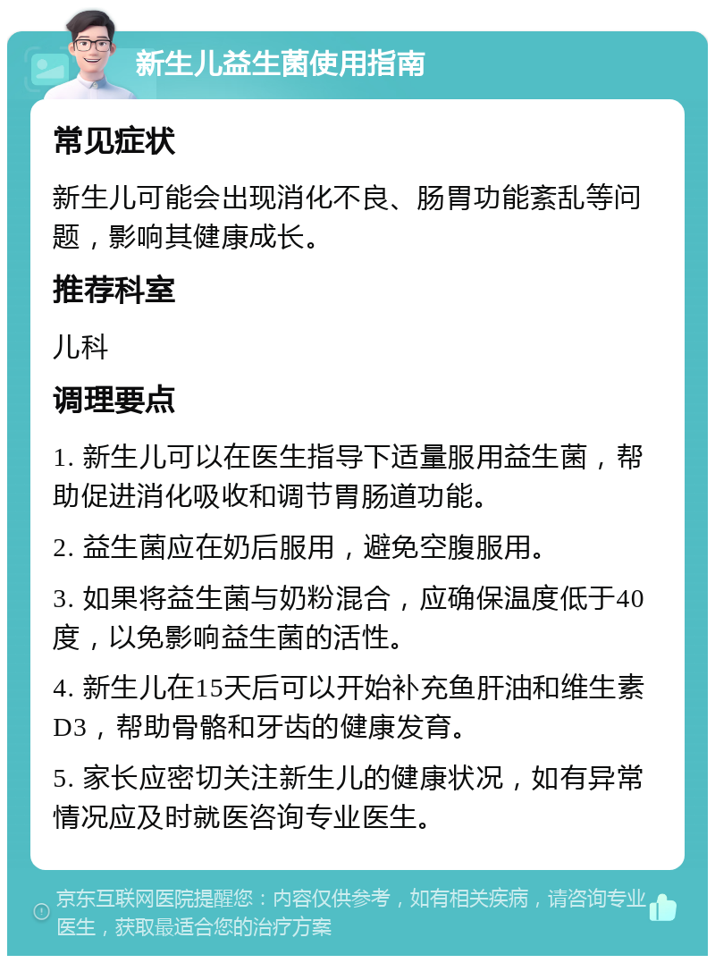 新生儿益生菌使用指南 常见症状 新生儿可能会出现消化不良、肠胃功能紊乱等问题，影响其健康成长。 推荐科室 儿科 调理要点 1. 新生儿可以在医生指导下适量服用益生菌，帮助促进消化吸收和调节胃肠道功能。 2. 益生菌应在奶后服用，避免空腹服用。 3. 如果将益生菌与奶粉混合，应确保温度低于40度，以免影响益生菌的活性。 4. 新生儿在15天后可以开始补充鱼肝油和维生素D3，帮助骨骼和牙齿的健康发育。 5. 家长应密切关注新生儿的健康状况，如有异常情况应及时就医咨询专业医生。