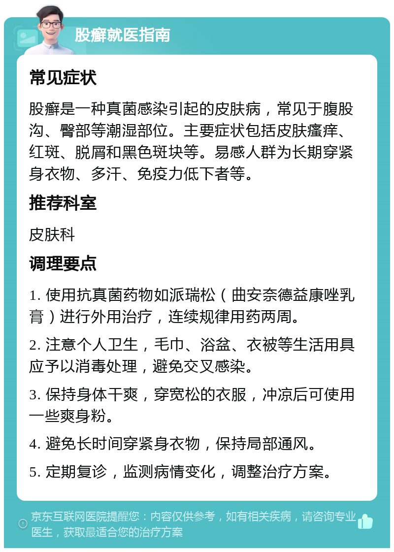 股癣就医指南 常见症状 股癣是一种真菌感染引起的皮肤病，常见于腹股沟、臀部等潮湿部位。主要症状包括皮肤瘙痒、红斑、脱屑和黑色斑块等。易感人群为长期穿紧身衣物、多汗、免疫力低下者等。 推荐科室 皮肤科 调理要点 1. 使用抗真菌药物如派瑞松（曲安奈德益康唑乳膏）进行外用治疗，连续规律用药两周。 2. 注意个人卫生，毛巾、浴盆、衣被等生活用具应予以消毒处理，避免交叉感染。 3. 保持身体干爽，穿宽松的衣服，冲凉后可使用一些爽身粉。 4. 避免长时间穿紧身衣物，保持局部通风。 5. 定期复诊，监测病情变化，调整治疗方案。