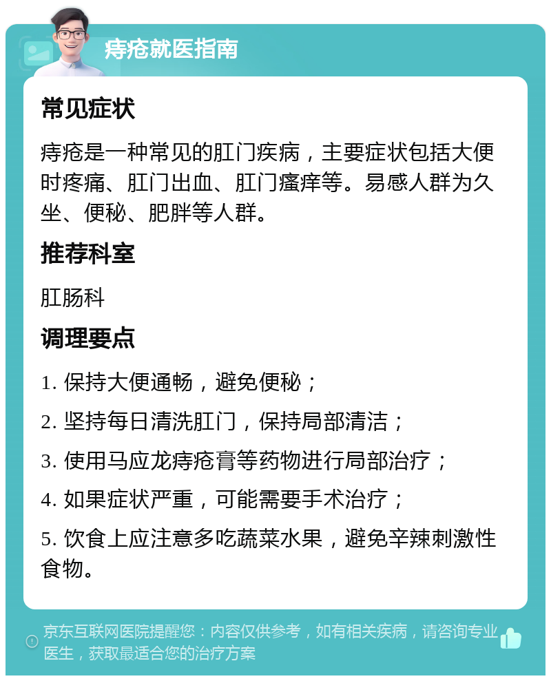 痔疮就医指南 常见症状 痔疮是一种常见的肛门疾病，主要症状包括大便时疼痛、肛门出血、肛门瘙痒等。易感人群为久坐、便秘、肥胖等人群。 推荐科室 肛肠科 调理要点 1. 保持大便通畅，避免便秘； 2. 坚持每日清洗肛门，保持局部清洁； 3. 使用马应龙痔疮膏等药物进行局部治疗； 4. 如果症状严重，可能需要手术治疗； 5. 饮食上应注意多吃蔬菜水果，避免辛辣刺激性食物。