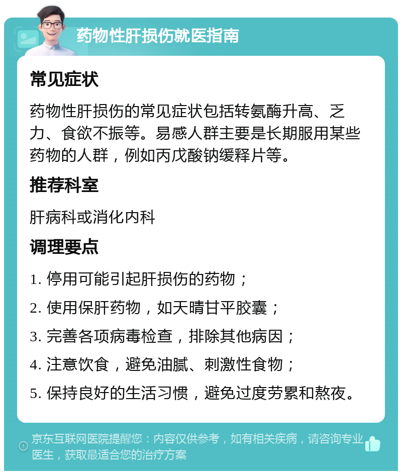 药物性肝损伤就医指南 常见症状 药物性肝损伤的常见症状包括转氨酶升高、乏力、食欲不振等。易感人群主要是长期服用某些药物的人群，例如丙戊酸钠缓释片等。 推荐科室 肝病科或消化内科 调理要点 1. 停用可能引起肝损伤的药物； 2. 使用保肝药物，如天晴甘平胶囊； 3. 完善各项病毒检查，排除其他病因； 4. 注意饮食，避免油腻、刺激性食物； 5. 保持良好的生活习惯，避免过度劳累和熬夜。