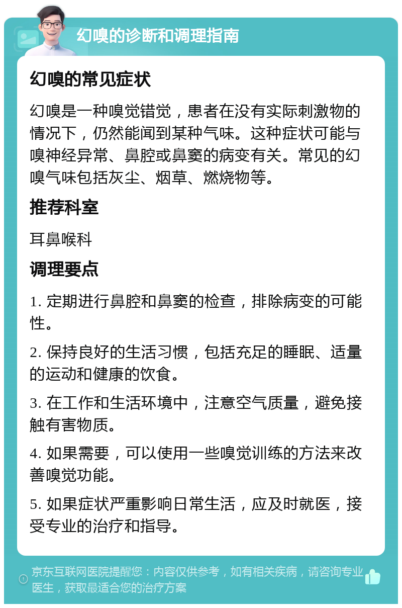 幻嗅的诊断和调理指南 幻嗅的常见症状 幻嗅是一种嗅觉错觉，患者在没有实际刺激物的情况下，仍然能闻到某种气味。这种症状可能与嗅神经异常、鼻腔或鼻窦的病变有关。常见的幻嗅气味包括灰尘、烟草、燃烧物等。 推荐科室 耳鼻喉科 调理要点 1. 定期进行鼻腔和鼻窦的检查，排除病变的可能性。 2. 保持良好的生活习惯，包括充足的睡眠、适量的运动和健康的饮食。 3. 在工作和生活环境中，注意空气质量，避免接触有害物质。 4. 如果需要，可以使用一些嗅觉训练的方法来改善嗅觉功能。 5. 如果症状严重影响日常生活，应及时就医，接受专业的治疗和指导。