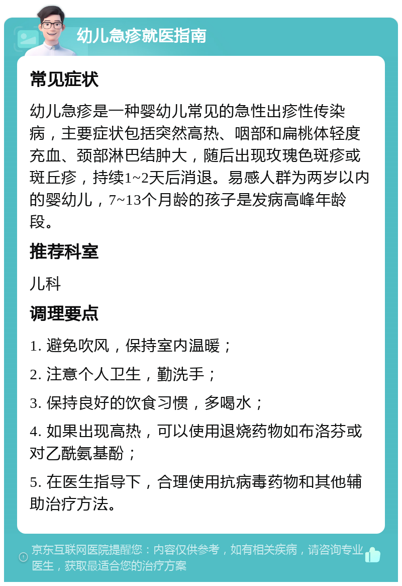 幼儿急疹就医指南 常见症状 幼儿急疹是一种婴幼儿常见的急性出疹性传染病，主要症状包括突然高热、咽部和扁桃体轻度充血、颈部淋巴结肿大，随后出现玫瑰色斑疹或斑丘疹，持续1~2天后消退。易感人群为两岁以内的婴幼儿，7~13个月龄的孩子是发病高峰年龄段。 推荐科室 儿科 调理要点 1. 避免吹风，保持室内温暖； 2. 注意个人卫生，勤洗手； 3. 保持良好的饮食习惯，多喝水； 4. 如果出现高热，可以使用退烧药物如布洛芬或对乙酰氨基酚； 5. 在医生指导下，合理使用抗病毒药物和其他辅助治疗方法。