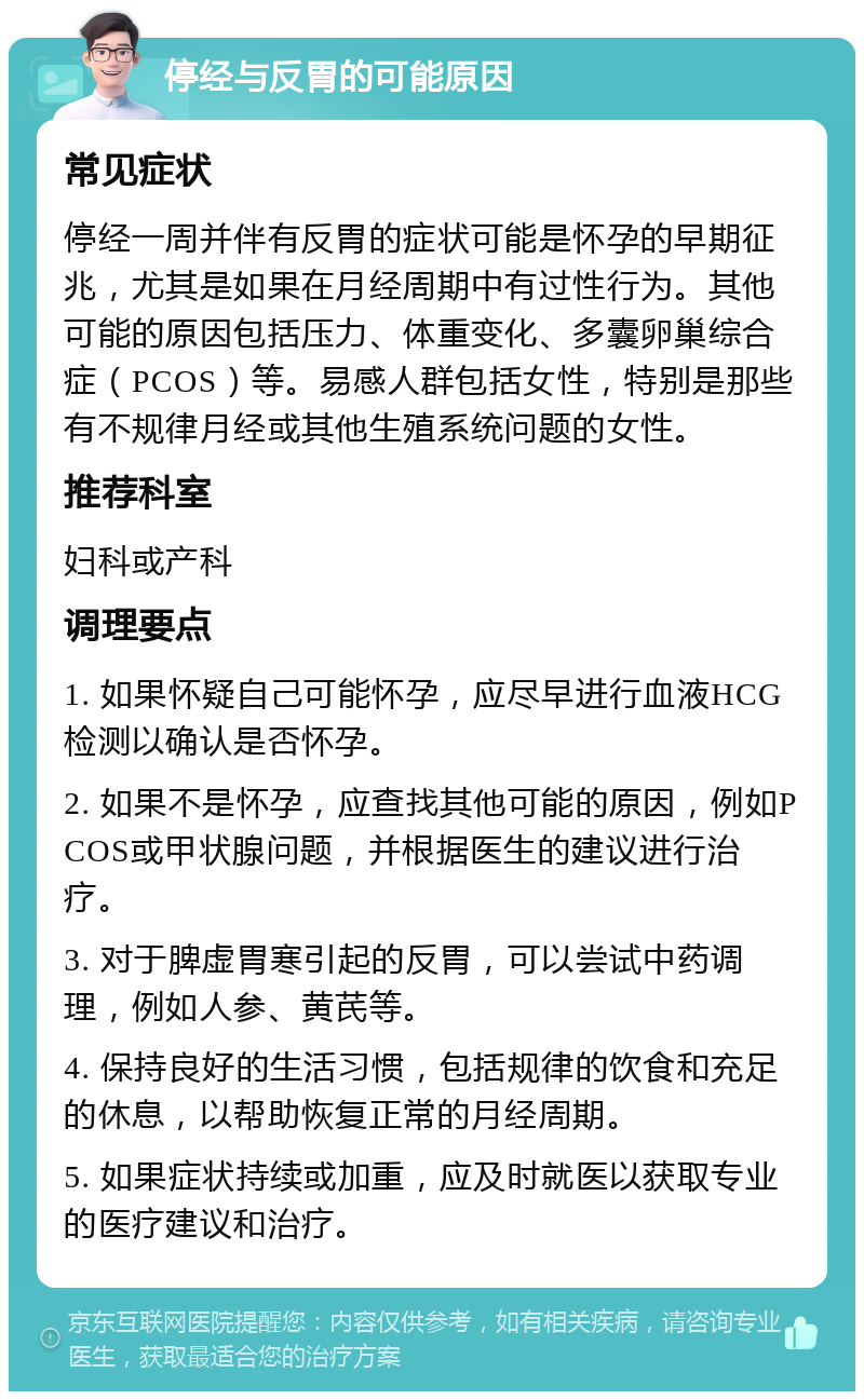 停经与反胃的可能原因 常见症状 停经一周并伴有反胃的症状可能是怀孕的早期征兆，尤其是如果在月经周期中有过性行为。其他可能的原因包括压力、体重变化、多囊卵巢综合症（PCOS）等。易感人群包括女性，特别是那些有不规律月经或其他生殖系统问题的女性。 推荐科室 妇科或产科 调理要点 1. 如果怀疑自己可能怀孕，应尽早进行血液HCG检测以确认是否怀孕。 2. 如果不是怀孕，应查找其他可能的原因，例如PCOS或甲状腺问题，并根据医生的建议进行治疗。 3. 对于脾虚胃寒引起的反胃，可以尝试中药调理，例如人参、黄芪等。 4. 保持良好的生活习惯，包括规律的饮食和充足的休息，以帮助恢复正常的月经周期。 5. 如果症状持续或加重，应及时就医以获取专业的医疗建议和治疗。