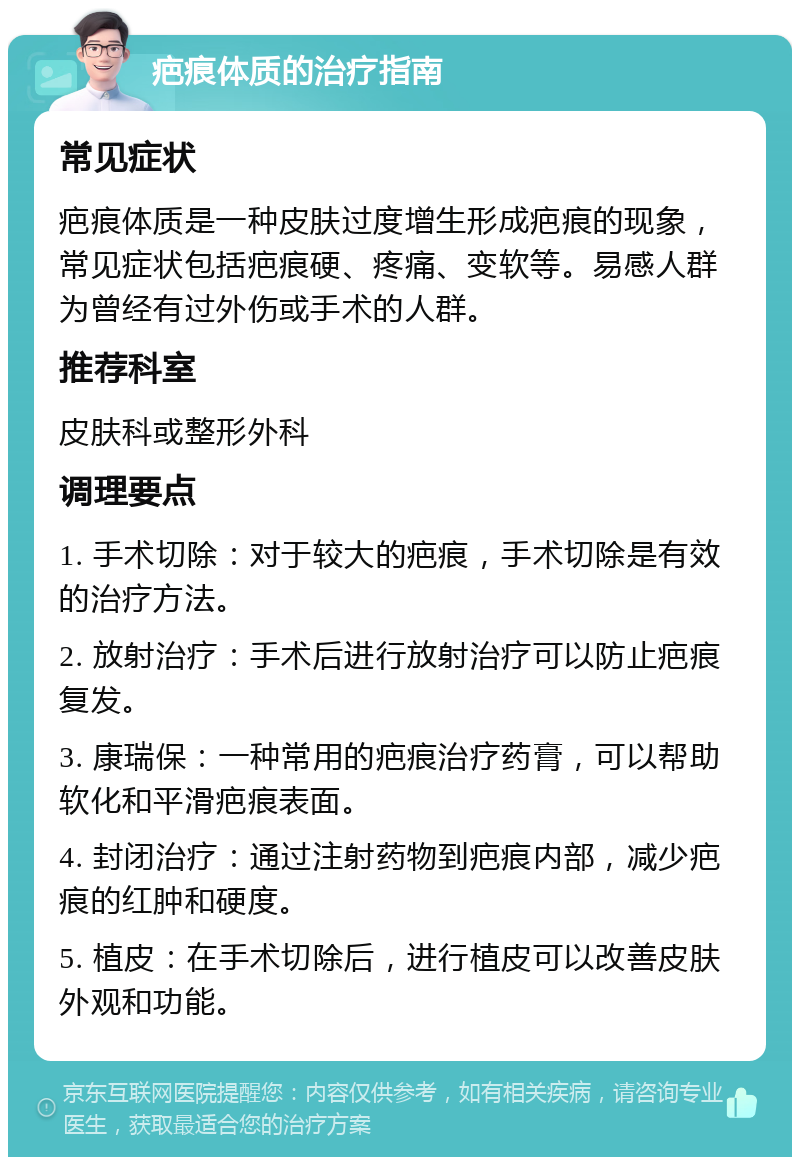 疤痕体质的治疗指南 常见症状 疤痕体质是一种皮肤过度增生形成疤痕的现象，常见症状包括疤痕硬、疼痛、变软等。易感人群为曾经有过外伤或手术的人群。 推荐科室 皮肤科或整形外科 调理要点 1. 手术切除：对于较大的疤痕，手术切除是有效的治疗方法。 2. 放射治疗：手术后进行放射治疗可以防止疤痕复发。 3. 康瑞保：一种常用的疤痕治疗药膏，可以帮助软化和平滑疤痕表面。 4. 封闭治疗：通过注射药物到疤痕内部，减少疤痕的红肿和硬度。 5. 植皮：在手术切除后，进行植皮可以改善皮肤外观和功能。