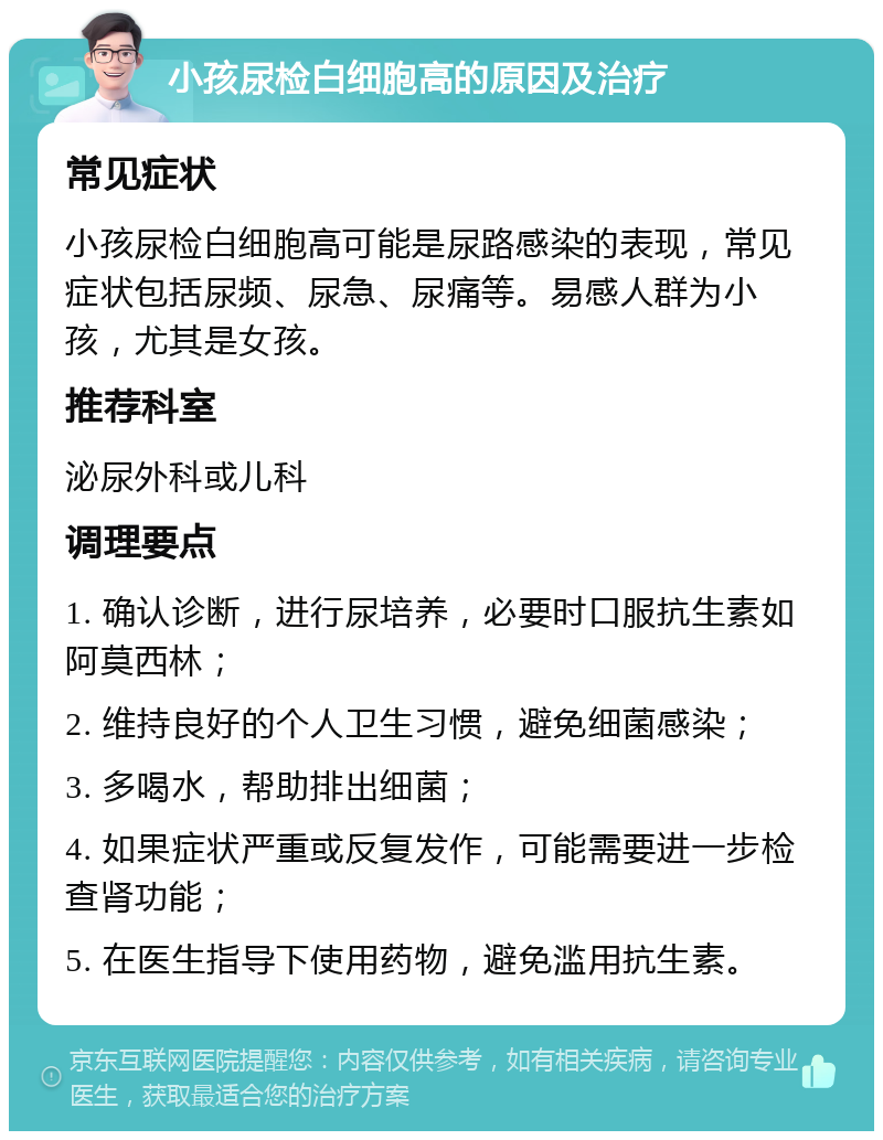 小孩尿检白细胞高的原因及治疗 常见症状 小孩尿检白细胞高可能是尿路感染的表现，常见症状包括尿频、尿急、尿痛等。易感人群为小孩，尤其是女孩。 推荐科室 泌尿外科或儿科 调理要点 1. 确认诊断，进行尿培养，必要时口服抗生素如阿莫西林； 2. 维持良好的个人卫生习惯，避免细菌感染； 3. 多喝水，帮助排出细菌； 4. 如果症状严重或反复发作，可能需要进一步检查肾功能； 5. 在医生指导下使用药物，避免滥用抗生素。