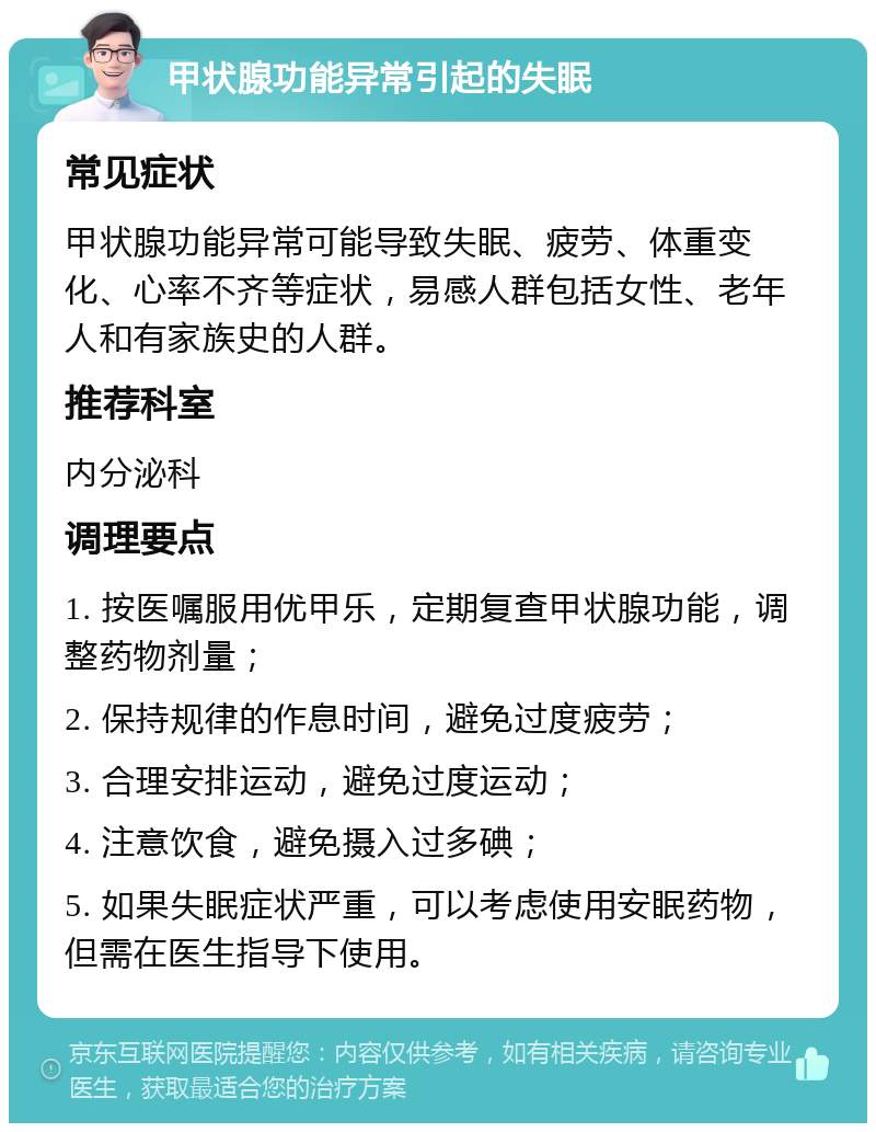 甲状腺功能异常引起的失眠 常见症状 甲状腺功能异常可能导致失眠、疲劳、体重变化、心率不齐等症状，易感人群包括女性、老年人和有家族史的人群。 推荐科室 内分泌科 调理要点 1. 按医嘱服用优甲乐，定期复查甲状腺功能，调整药物剂量； 2. 保持规律的作息时间，避免过度疲劳； 3. 合理安排运动，避免过度运动； 4. 注意饮食，避免摄入过多碘； 5. 如果失眠症状严重，可以考虑使用安眠药物，但需在医生指导下使用。