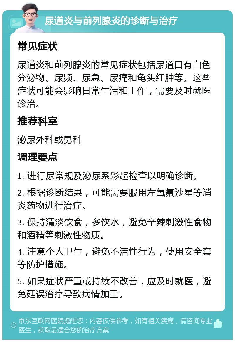 尿道炎与前列腺炎的诊断与治疗 常见症状 尿道炎和前列腺炎的常见症状包括尿道口有白色分泌物、尿频、尿急、尿痛和龟头红肿等。这些症状可能会影响日常生活和工作，需要及时就医诊治。 推荐科室 泌尿外科或男科 调理要点 1. 进行尿常规及泌尿系彩超检查以明确诊断。 2. 根据诊断结果，可能需要服用左氧氟沙星等消炎药物进行治疗。 3. 保持清淡饮食，多饮水，避免辛辣刺激性食物和酒精等刺激性物质。 4. 注意个人卫生，避免不洁性行为，使用安全套等防护措施。 5. 如果症状严重或持续不改善，应及时就医，避免延误治疗导致病情加重。