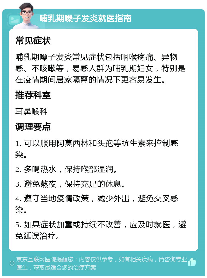 哺乳期嗓子发炎就医指南 常见症状 哺乳期嗓子发炎常见症状包括咽喉疼痛、异物感、不咳嗽等，易感人群为哺乳期妇女，特别是在疫情期间居家隔离的情况下更容易发生。 推荐科室 耳鼻喉科 调理要点 1. 可以服用阿莫西林和头孢等抗生素来控制感染。 2. 多喝热水，保持喉部湿润。 3. 避免熬夜，保持充足的休息。 4. 遵守当地疫情政策，减少外出，避免交叉感染。 5. 如果症状加重或持续不改善，应及时就医，避免延误治疗。