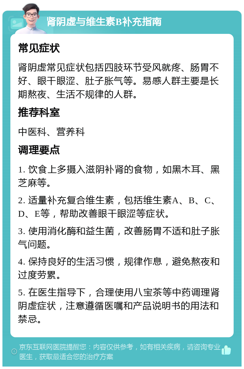 肾阴虚与维生素B补充指南 常见症状 肾阴虚常见症状包括四肢环节受风就疼、肠胃不好、眼干眼涩、肚子胀气等。易感人群主要是长期熬夜、生活不规律的人群。 推荐科室 中医科、营养科 调理要点 1. 饮食上多摄入滋阴补肾的食物，如黑木耳、黑芝麻等。 2. 适量补充复合维生素，包括维生素A、B、C、D、E等，帮助改善眼干眼涩等症状。 3. 使用消化酶和益生菌，改善肠胃不适和肚子胀气问题。 4. 保持良好的生活习惯，规律作息，避免熬夜和过度劳累。 5. 在医生指导下，合理使用八宝茶等中药调理肾阴虚症状，注意遵循医嘱和产品说明书的用法和禁忌。