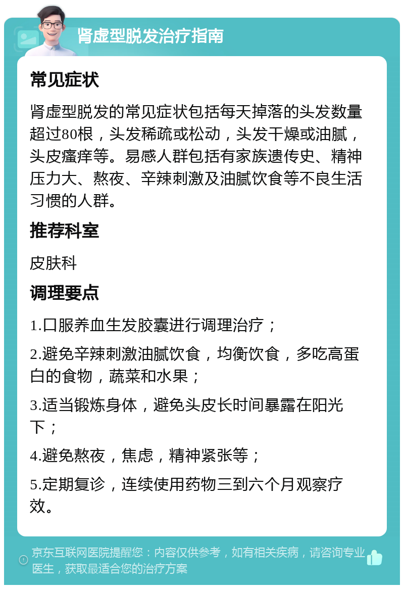 肾虚型脱发治疗指南 常见症状 肾虚型脱发的常见症状包括每天掉落的头发数量超过80根，头发稀疏或松动，头发干燥或油腻，头皮瘙痒等。易感人群包括有家族遗传史、精神压力大、熬夜、辛辣刺激及油腻饮食等不良生活习惯的人群。 推荐科室 皮肤科 调理要点 1.口服养血生发胶囊进行调理治疗； 2.避免辛辣刺激油腻饮食，均衡饮食，多吃高蛋白的食物，蔬菜和水果； 3.适当锻炼身体，避免头皮长时间暴露在阳光下； 4.避免熬夜，焦虑，精神紧张等； 5.定期复诊，连续使用药物三到六个月观察疗效。