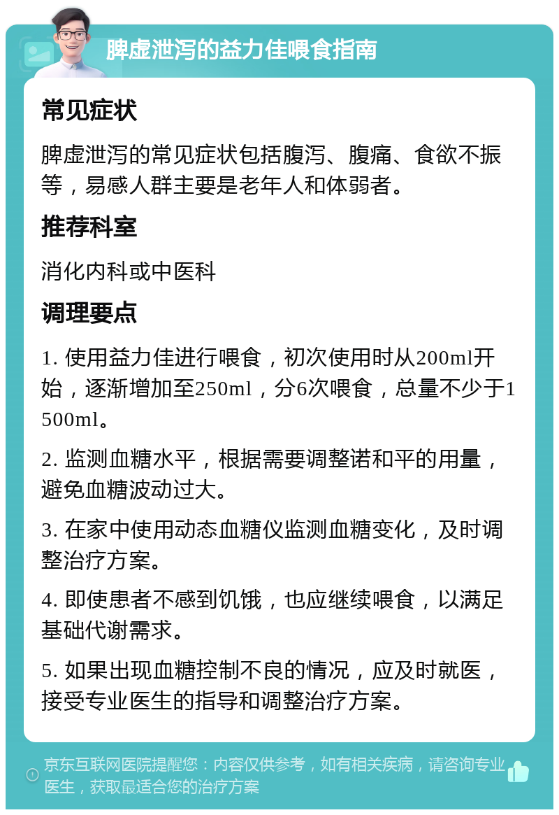 脾虚泄泻的益力佳喂食指南 常见症状 脾虚泄泻的常见症状包括腹泻、腹痛、食欲不振等，易感人群主要是老年人和体弱者。 推荐科室 消化内科或中医科 调理要点 1. 使用益力佳进行喂食，初次使用时从200ml开始，逐渐增加至250ml，分6次喂食，总量不少于1500ml。 2. 监测血糖水平，根据需要调整诺和平的用量，避免血糖波动过大。 3. 在家中使用动态血糖仪监测血糖变化，及时调整治疗方案。 4. 即使患者不感到饥饿，也应继续喂食，以满足基础代谢需求。 5. 如果出现血糖控制不良的情况，应及时就医，接受专业医生的指导和调整治疗方案。