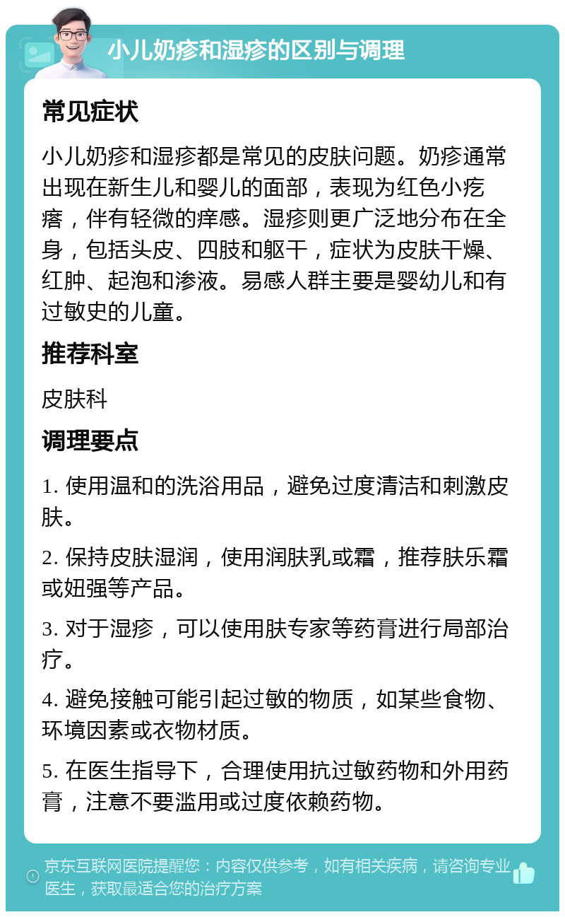 小儿奶疹和湿疹的区别与调理 常见症状 小儿奶疹和湿疹都是常见的皮肤问题。奶疹通常出现在新生儿和婴儿的面部，表现为红色小疙瘩，伴有轻微的痒感。湿疹则更广泛地分布在全身，包括头皮、四肢和躯干，症状为皮肤干燥、红肿、起泡和渗液。易感人群主要是婴幼儿和有过敏史的儿童。 推荐科室 皮肤科 调理要点 1. 使用温和的洗浴用品，避免过度清洁和刺激皮肤。 2. 保持皮肤湿润，使用润肤乳或霜，推荐肤乐霜或妞强等产品。 3. 对于湿疹，可以使用肤专家等药膏进行局部治疗。 4. 避免接触可能引起过敏的物质，如某些食物、环境因素或衣物材质。 5. 在医生指导下，合理使用抗过敏药物和外用药膏，注意不要滥用或过度依赖药物。