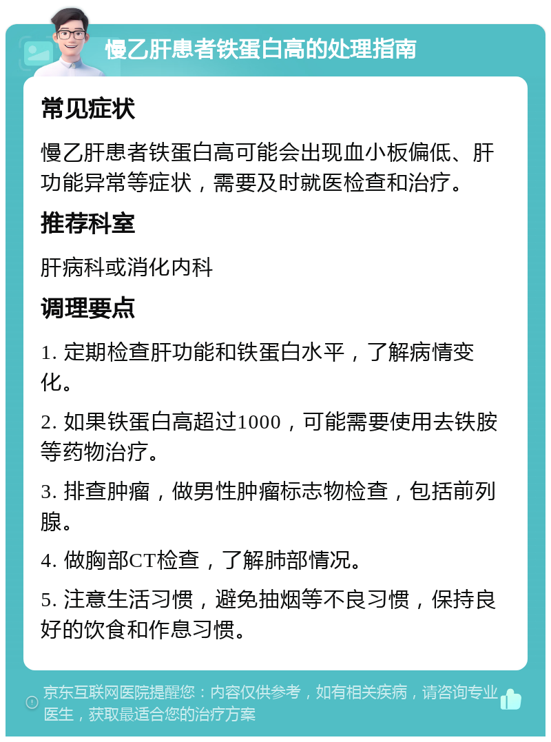 慢乙肝患者铁蛋白高的处理指南 常见症状 慢乙肝患者铁蛋白高可能会出现血小板偏低、肝功能异常等症状，需要及时就医检查和治疗。 推荐科室 肝病科或消化内科 调理要点 1. 定期检查肝功能和铁蛋白水平，了解病情变化。 2. 如果铁蛋白高超过1000，可能需要使用去铁胺等药物治疗。 3. 排查肿瘤，做男性肿瘤标志物检查，包括前列腺。 4. 做胸部CT检查，了解肺部情况。 5. 注意生活习惯，避免抽烟等不良习惯，保持良好的饮食和作息习惯。