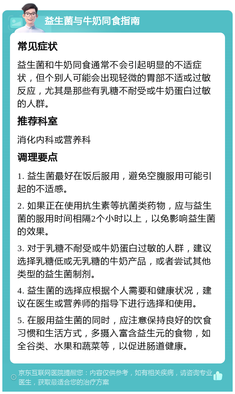 益生菌与牛奶同食指南 常见症状 益生菌和牛奶同食通常不会引起明显的不适症状，但个别人可能会出现轻微的胃部不适或过敏反应，尤其是那些有乳糖不耐受或牛奶蛋白过敏的人群。 推荐科室 消化内科或营养科 调理要点 1. 益生菌最好在饭后服用，避免空腹服用可能引起的不适感。 2. 如果正在使用抗生素等抗菌类药物，应与益生菌的服用时间相隔2个小时以上，以免影响益生菌的效果。 3. 对于乳糖不耐受或牛奶蛋白过敏的人群，建议选择乳糖低或无乳糖的牛奶产品，或者尝试其他类型的益生菌制剂。 4. 益生菌的选择应根据个人需要和健康状况，建议在医生或营养师的指导下进行选择和使用。 5. 在服用益生菌的同时，应注意保持良好的饮食习惯和生活方式，多摄入富含益生元的食物，如全谷类、水果和蔬菜等，以促进肠道健康。