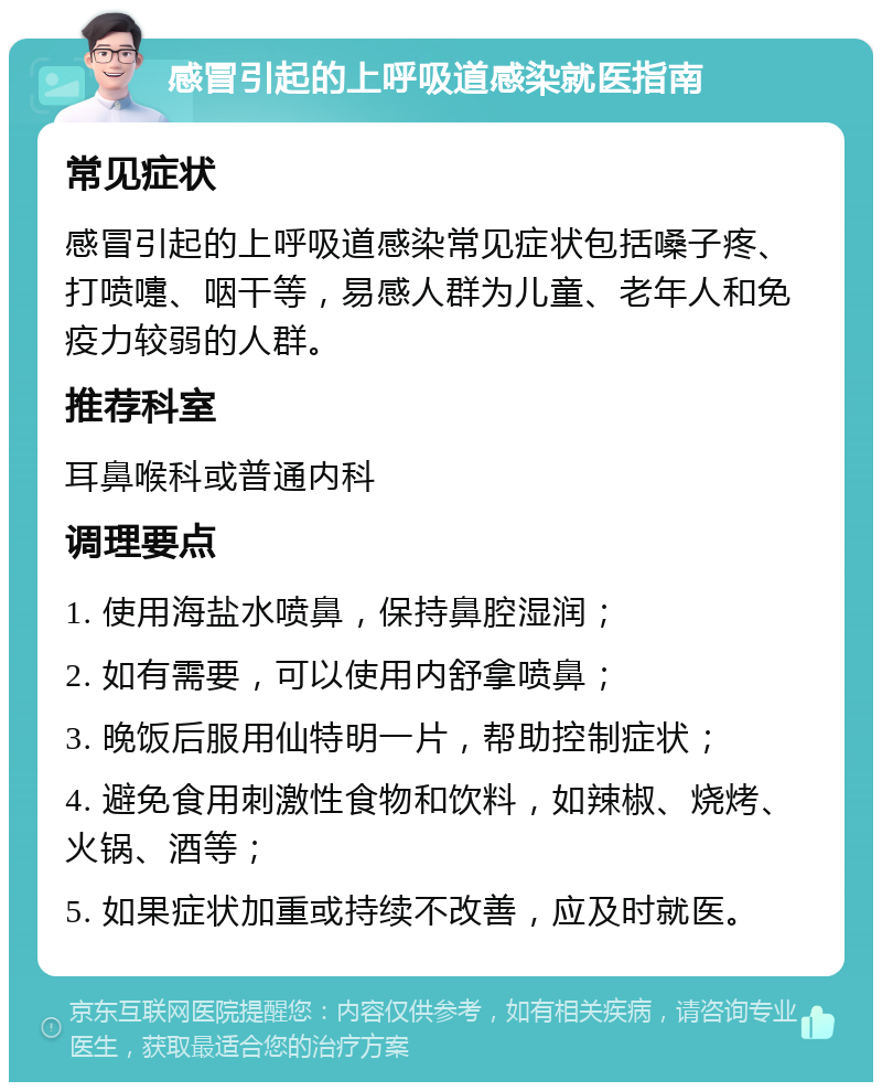 感冒引起的上呼吸道感染就医指南 常见症状 感冒引起的上呼吸道感染常见症状包括嗓子疼、打喷嚏、咽干等，易感人群为儿童、老年人和免疫力较弱的人群。 推荐科室 耳鼻喉科或普通内科 调理要点 1. 使用海盐水喷鼻，保持鼻腔湿润； 2. 如有需要，可以使用内舒拿喷鼻； 3. 晚饭后服用仙特明一片，帮助控制症状； 4. 避免食用刺激性食物和饮料，如辣椒、烧烤、火锅、酒等； 5. 如果症状加重或持续不改善，应及时就医。