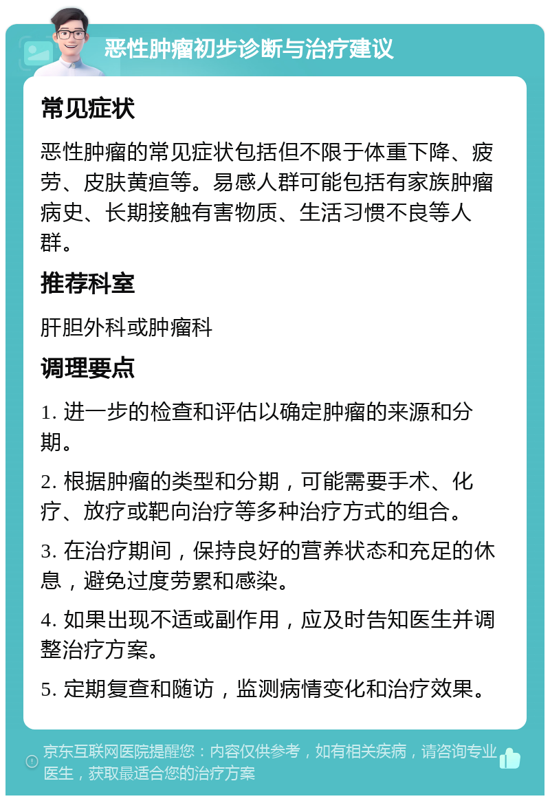 恶性肿瘤初步诊断与治疗建议 常见症状 恶性肿瘤的常见症状包括但不限于体重下降、疲劳、皮肤黄疸等。易感人群可能包括有家族肿瘤病史、长期接触有害物质、生活习惯不良等人群。 推荐科室 肝胆外科或肿瘤科 调理要点 1. 进一步的检查和评估以确定肿瘤的来源和分期。 2. 根据肿瘤的类型和分期，可能需要手术、化疗、放疗或靶向治疗等多种治疗方式的组合。 3. 在治疗期间，保持良好的营养状态和充足的休息，避免过度劳累和感染。 4. 如果出现不适或副作用，应及时告知医生并调整治疗方案。 5. 定期复查和随访，监测病情变化和治疗效果。