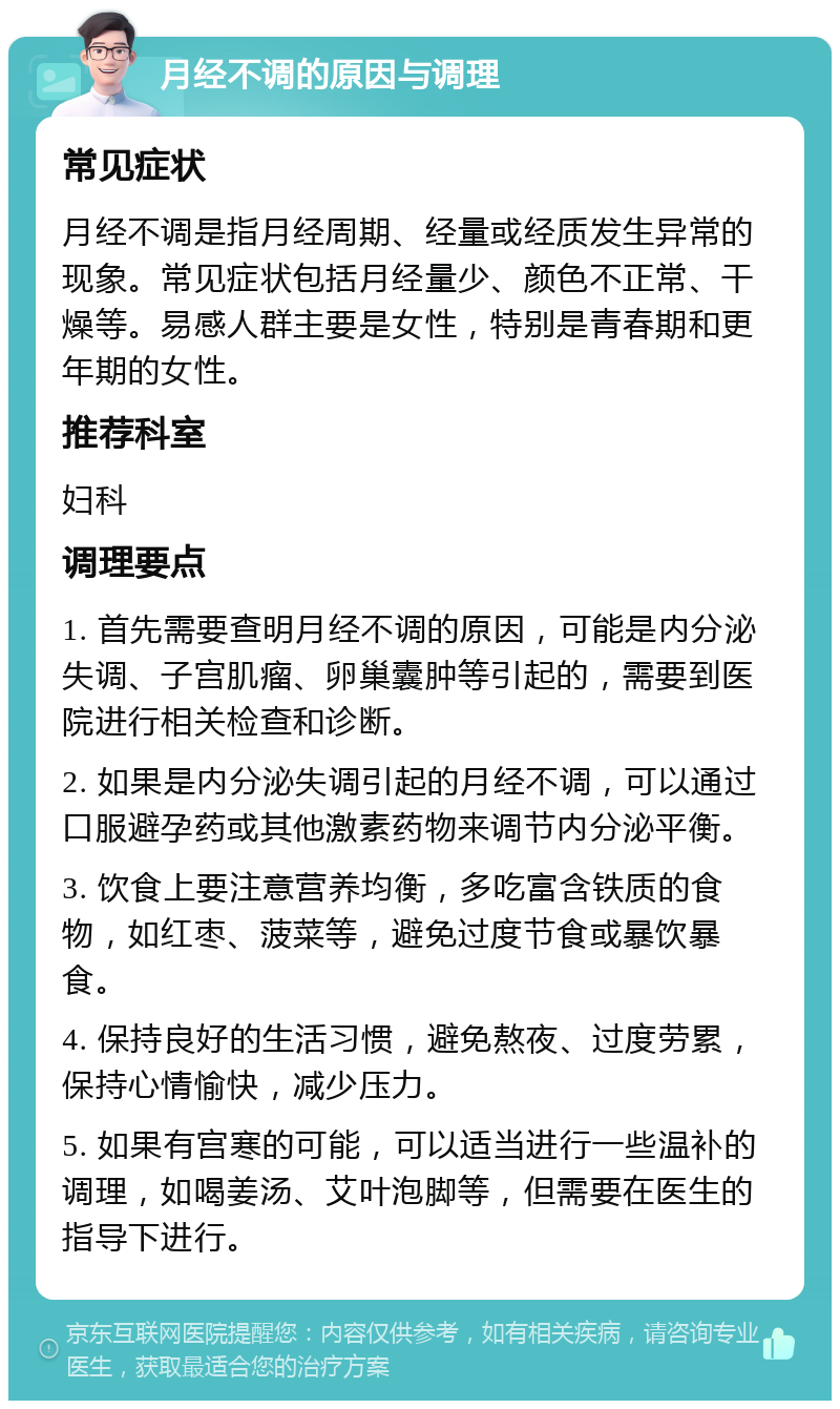 月经不调的原因与调理 常见症状 月经不调是指月经周期、经量或经质发生异常的现象。常见症状包括月经量少、颜色不正常、干燥等。易感人群主要是女性，特别是青春期和更年期的女性。 推荐科室 妇科 调理要点 1. 首先需要查明月经不调的原因，可能是内分泌失调、子宫肌瘤、卵巢囊肿等引起的，需要到医院进行相关检查和诊断。 2. 如果是内分泌失调引起的月经不调，可以通过口服避孕药或其他激素药物来调节内分泌平衡。 3. 饮食上要注意营养均衡，多吃富含铁质的食物，如红枣、菠菜等，避免过度节食或暴饮暴食。 4. 保持良好的生活习惯，避免熬夜、过度劳累，保持心情愉快，减少压力。 5. 如果有宫寒的可能，可以适当进行一些温补的调理，如喝姜汤、艾叶泡脚等，但需要在医生的指导下进行。