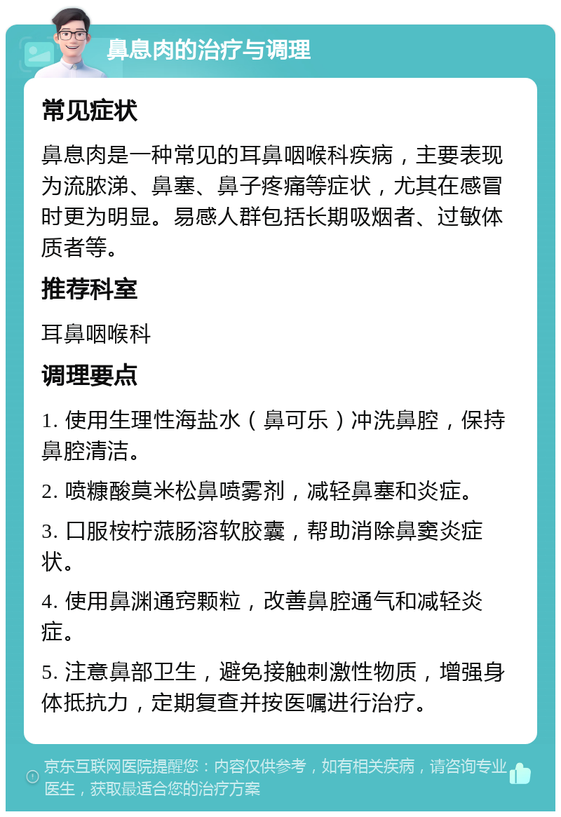 鼻息肉的治疗与调理 常见症状 鼻息肉是一种常见的耳鼻咽喉科疾病，主要表现为流脓涕、鼻塞、鼻子疼痛等症状，尤其在感冒时更为明显。易感人群包括长期吸烟者、过敏体质者等。 推荐科室 耳鼻咽喉科 调理要点 1. 使用生理性海盐水（鼻可乐）冲洗鼻腔，保持鼻腔清洁。 2. 喷糠酸莫米松鼻喷雾剂，减轻鼻塞和炎症。 3. 口服桉柠蒎肠溶软胶囊，帮助消除鼻窦炎症状。 4. 使用鼻渊通窍颗粒，改善鼻腔通气和减轻炎症。 5. 注意鼻部卫生，避免接触刺激性物质，增强身体抵抗力，定期复查并按医嘱进行治疗。