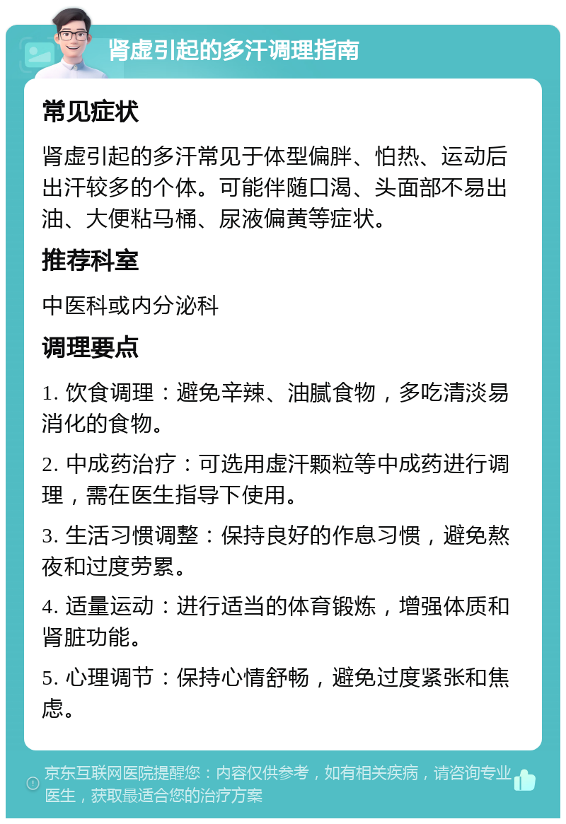 肾虚引起的多汗调理指南 常见症状 肾虚引起的多汗常见于体型偏胖、怕热、运动后出汗较多的个体。可能伴随口渴、头面部不易出油、大便粘马桶、尿液偏黄等症状。 推荐科室 中医科或内分泌科 调理要点 1. 饮食调理：避免辛辣、油腻食物，多吃清淡易消化的食物。 2. 中成药治疗：可选用虚汗颗粒等中成药进行调理，需在医生指导下使用。 3. 生活习惯调整：保持良好的作息习惯，避免熬夜和过度劳累。 4. 适量运动：进行适当的体育锻炼，增强体质和肾脏功能。 5. 心理调节：保持心情舒畅，避免过度紧张和焦虑。