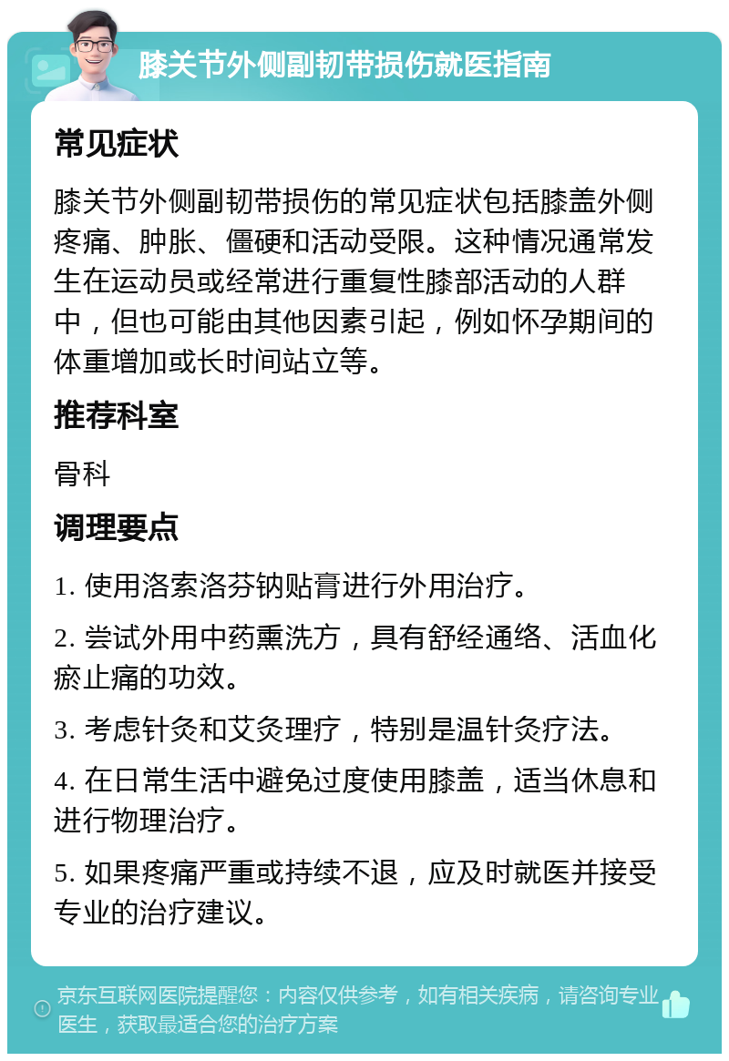 膝关节外侧副韧带损伤就医指南 常见症状 膝关节外侧副韧带损伤的常见症状包括膝盖外侧疼痛、肿胀、僵硬和活动受限。这种情况通常发生在运动员或经常进行重复性膝部活动的人群中，但也可能由其他因素引起，例如怀孕期间的体重增加或长时间站立等。 推荐科室 骨科 调理要点 1. 使用洛索洛芬钠贴膏进行外用治疗。 2. 尝试外用中药熏洗方，具有舒经通络、活血化瘀止痛的功效。 3. 考虑针灸和艾灸理疗，特别是温针灸疗法。 4. 在日常生活中避免过度使用膝盖，适当休息和进行物理治疗。 5. 如果疼痛严重或持续不退，应及时就医并接受专业的治疗建议。