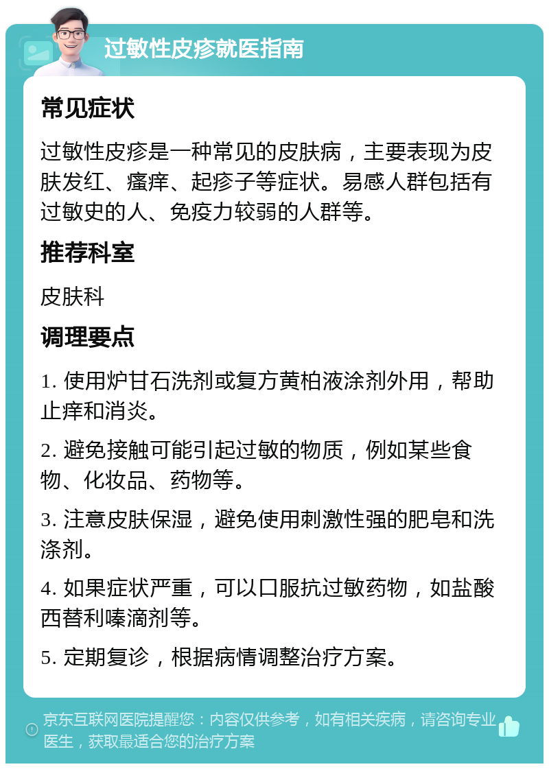 过敏性皮疹就医指南 常见症状 过敏性皮疹是一种常见的皮肤病，主要表现为皮肤发红、瘙痒、起疹子等症状。易感人群包括有过敏史的人、免疫力较弱的人群等。 推荐科室 皮肤科 调理要点 1. 使用炉甘石洗剂或复方黄柏液涂剂外用，帮助止痒和消炎。 2. 避免接触可能引起过敏的物质，例如某些食物、化妆品、药物等。 3. 注意皮肤保湿，避免使用刺激性强的肥皂和洗涤剂。 4. 如果症状严重，可以口服抗过敏药物，如盐酸西替利嗪滴剂等。 5. 定期复诊，根据病情调整治疗方案。