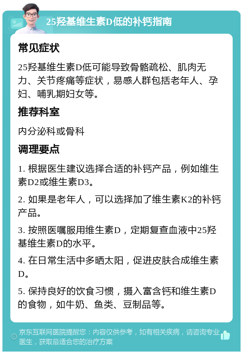 25羟基维生素D低的补钙指南 常见症状 25羟基维生素D低可能导致骨骼疏松、肌肉无力、关节疼痛等症状，易感人群包括老年人、孕妇、哺乳期妇女等。 推荐科室 内分泌科或骨科 调理要点 1. 根据医生建议选择合适的补钙产品，例如维生素D2或维生素D3。 2. 如果是老年人，可以选择加了维生素K2的补钙产品。 3. 按照医嘱服用维生素D，定期复查血液中25羟基维生素D的水平。 4. 在日常生活中多晒太阳，促进皮肤合成维生素D。 5. 保持良好的饮食习惯，摄入富含钙和维生素D的食物，如牛奶、鱼类、豆制品等。