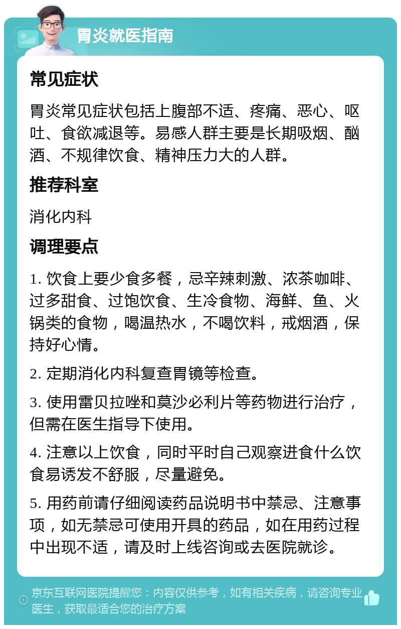 胃炎就医指南 常见症状 胃炎常见症状包括上腹部不适、疼痛、恶心、呕吐、食欲减退等。易感人群主要是长期吸烟、酗酒、不规律饮食、精神压力大的人群。 推荐科室 消化内科 调理要点 1. 饮食上要少食多餐，忌辛辣刺激、浓茶咖啡、过多甜食、过饱饮食、生冷食物、海鲜、鱼、火锅类的食物，喝温热水，不喝饮料，戒烟酒，保持好心情。 2. 定期消化内科复查胃镜等检查。 3. 使用雷贝拉唑和莫沙必利片等药物进行治疗，但需在医生指导下使用。 4. 注意以上饮食，同时平时自己观察进食什么饮食易诱发不舒服，尽量避免。 5. 用药前请仔细阅读药品说明书中禁忌、注意事项，如无禁忌可使用开具的药品，如在用药过程中出现不适，请及时上线咨询或去医院就诊。