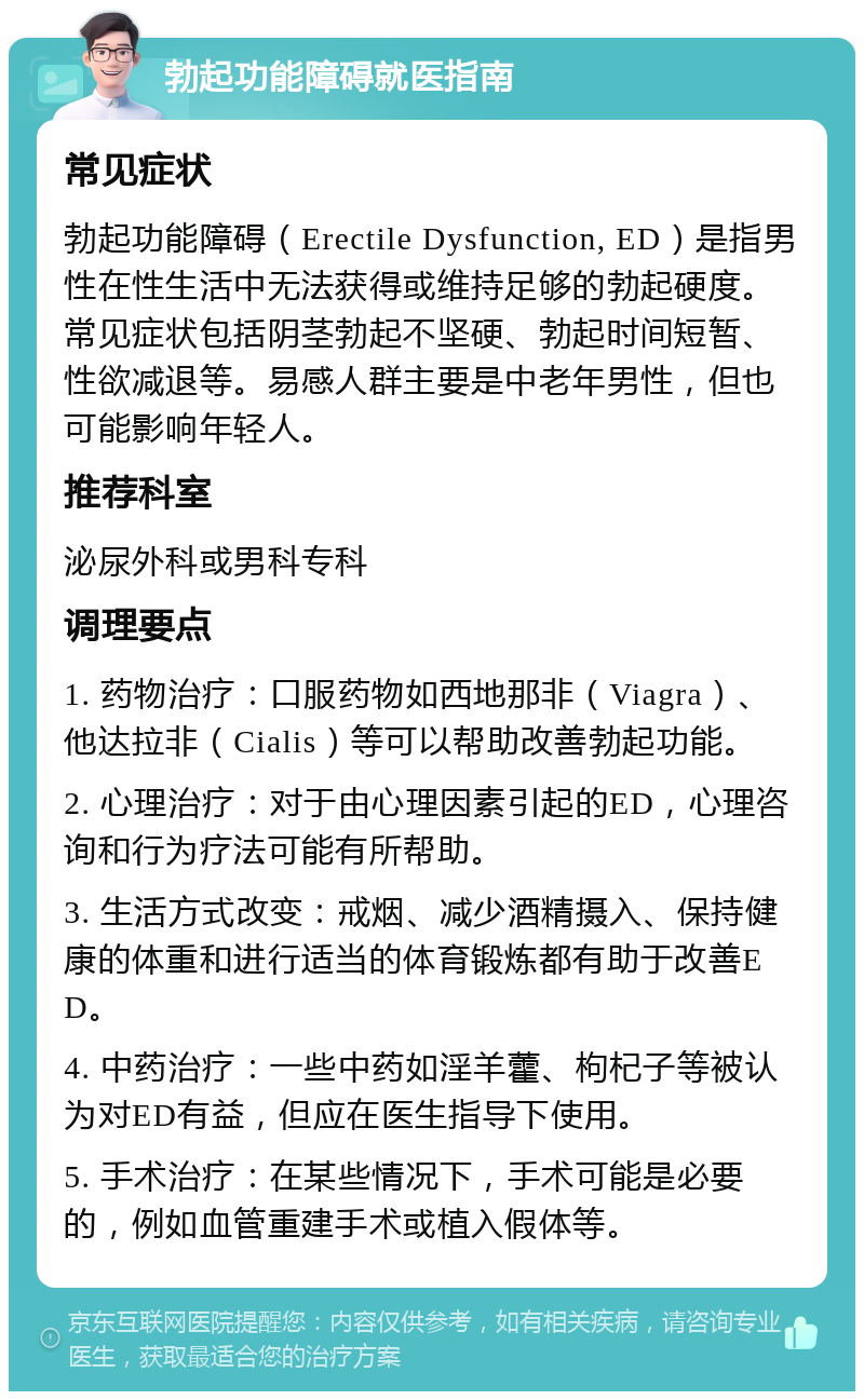 勃起功能障碍就医指南 常见症状 勃起功能障碍（Erectile Dysfunction, ED）是指男性在性生活中无法获得或维持足够的勃起硬度。常见症状包括阴茎勃起不坚硬、勃起时间短暂、性欲减退等。易感人群主要是中老年男性，但也可能影响年轻人。 推荐科室 泌尿外科或男科专科 调理要点 1. 药物治疗：口服药物如西地那非（Viagra）、他达拉非（Cialis）等可以帮助改善勃起功能。 2. 心理治疗：对于由心理因素引起的ED，心理咨询和行为疗法可能有所帮助。 3. 生活方式改变：戒烟、减少酒精摄入、保持健康的体重和进行适当的体育锻炼都有助于改善ED。 4. 中药治疗：一些中药如淫羊藿、枸杞子等被认为对ED有益，但应在医生指导下使用。 5. 手术治疗：在某些情况下，手术可能是必要的，例如血管重建手术或植入假体等。