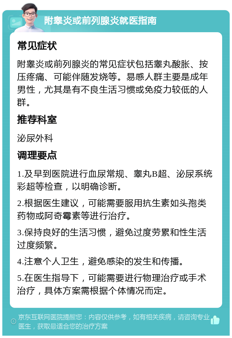 附睾炎或前列腺炎就医指南 常见症状 附睾炎或前列腺炎的常见症状包括睾丸酸胀、按压疼痛、可能伴随发烧等。易感人群主要是成年男性，尤其是有不良生活习惯或免疫力较低的人群。 推荐科室 泌尿外科 调理要点 1.及早到医院进行血尿常规、睾丸B超、泌尿系统彩超等检查，以明确诊断。 2.根据医生建议，可能需要服用抗生素如头孢类药物或阿奇霉素等进行治疗。 3.保持良好的生活习惯，避免过度劳累和性生活过度频繁。 4.注意个人卫生，避免感染的发生和传播。 5.在医生指导下，可能需要进行物理治疗或手术治疗，具体方案需根据个体情况而定。