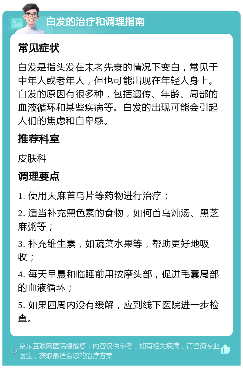 白发的治疗和调理指南 常见症状 白发是指头发在未老先衰的情况下变白，常见于中年人或老年人，但也可能出现在年轻人身上。白发的原因有很多种，包括遗传、年龄、局部的血液循环和某些疾病等。白发的出现可能会引起人们的焦虑和自卑感。 推荐科室 皮肤科 调理要点 1. 使用天麻首乌片等药物进行治疗； 2. 适当补充黑色素的食物，如何首乌炖汤、黑芝麻粥等； 3. 补充维生素，如蔬菜水果等，帮助更好地吸收； 4. 每天早晨和临睡前用按摩头部，促进毛囊局部的血液循环； 5. 如果四周内没有缓解，应到线下医院进一步检查。