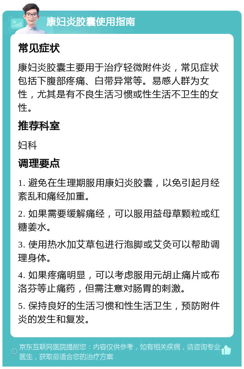 康妇炎胶囊使用指南 常见症状 康妇炎胶囊主要用于治疗轻微附件炎，常见症状包括下腹部疼痛、白带异常等。易感人群为女性，尤其是有不良生活习惯或性生活不卫生的女性。 推荐科室 妇科 调理要点 1. 避免在生理期服用康妇炎胶囊，以免引起月经紊乱和痛经加重。 2. 如果需要缓解痛经，可以服用益母草颗粒或红糖姜水。 3. 使用热水加艾草包进行泡脚或艾灸可以帮助调理身体。 4. 如果疼痛明显，可以考虑服用元胡止痛片或布洛芬等止痛药，但需注意对肠胃的刺激。 5. 保持良好的生活习惯和性生活卫生，预防附件炎的发生和复发。