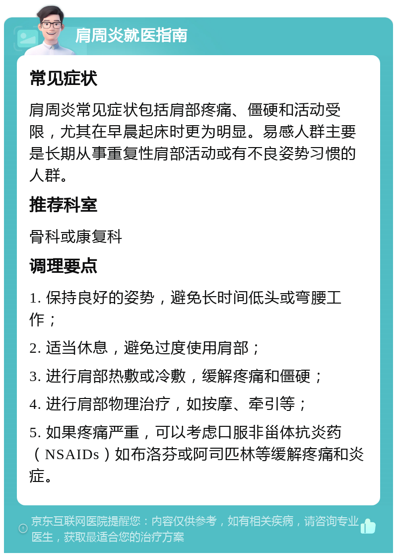 肩周炎就医指南 常见症状 肩周炎常见症状包括肩部疼痛、僵硬和活动受限，尤其在早晨起床时更为明显。易感人群主要是长期从事重复性肩部活动或有不良姿势习惯的人群。 推荐科室 骨科或康复科 调理要点 1. 保持良好的姿势，避免长时间低头或弯腰工作； 2. 适当休息，避免过度使用肩部； 3. 进行肩部热敷或冷敷，缓解疼痛和僵硬； 4. 进行肩部物理治疗，如按摩、牵引等； 5. 如果疼痛严重，可以考虑口服非甾体抗炎药（NSAIDs）如布洛芬或阿司匹林等缓解疼痛和炎症。