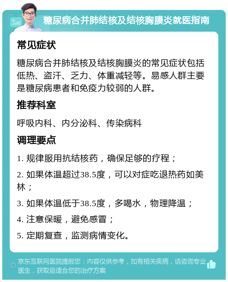 糖尿病合并肺结核及结核胸膜炎就医指南 常见症状 糖尿病合并肺结核及结核胸膜炎的常见症状包括低热、盗汗、乏力、体重减轻等。易感人群主要是糖尿病患者和免疫力较弱的人群。 推荐科室 呼吸内科、内分泌科、传染病科 调理要点 1. 规律服用抗结核药，确保足够的疗程； 2. 如果体温超过38.5度，可以对症吃退热药如美林； 3. 如果体温低于38.5度，多喝水，物理降温； 4. 注意保暖，避免感冒； 5. 定期复查，监测病情变化。