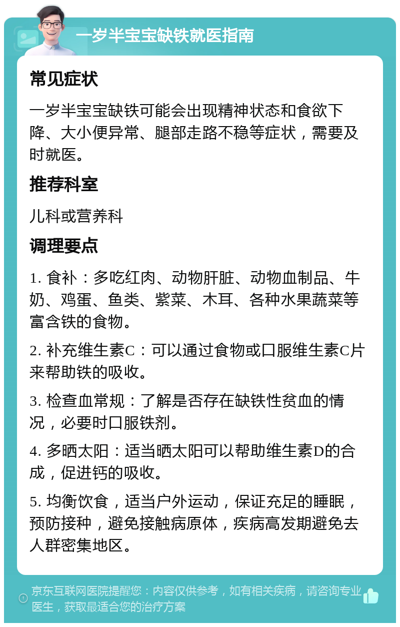 一岁半宝宝缺铁就医指南 常见症状 一岁半宝宝缺铁可能会出现精神状态和食欲下降、大小便异常、腿部走路不稳等症状，需要及时就医。 推荐科室 儿科或营养科 调理要点 1. 食补：多吃红肉、动物肝脏、动物血制品、牛奶、鸡蛋、鱼类、紫菜、木耳、各种水果蔬菜等富含铁的食物。 2. 补充维生素C：可以通过食物或口服维生素C片来帮助铁的吸收。 3. 检查血常规：了解是否存在缺铁性贫血的情况，必要时口服铁剂。 4. 多晒太阳：适当晒太阳可以帮助维生素D的合成，促进钙的吸收。 5. 均衡饮食，适当户外运动，保证充足的睡眠，预防接种，避免接触病原体，疾病高发期避免去人群密集地区。