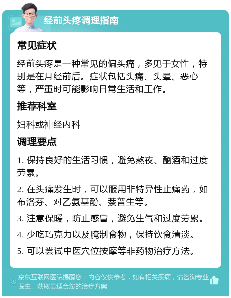 经前头疼调理指南 常见症状 经前头疼是一种常见的偏头痛，多见于女性，特别是在月经前后。症状包括头痛、头晕、恶心等，严重时可能影响日常生活和工作。 推荐科室 妇科或神经内科 调理要点 1. 保持良好的生活习惯，避免熬夜、酗酒和过度劳累。 2. 在头痛发生时，可以服用非特异性止痛药，如布洛芬、对乙氨基酚、萘普生等。 3. 注意保暖，防止感冒，避免生气和过度劳累。 4. 少吃巧克力以及腌制食物，保持饮食清淡。 5. 可以尝试中医穴位按摩等非药物治疗方法。