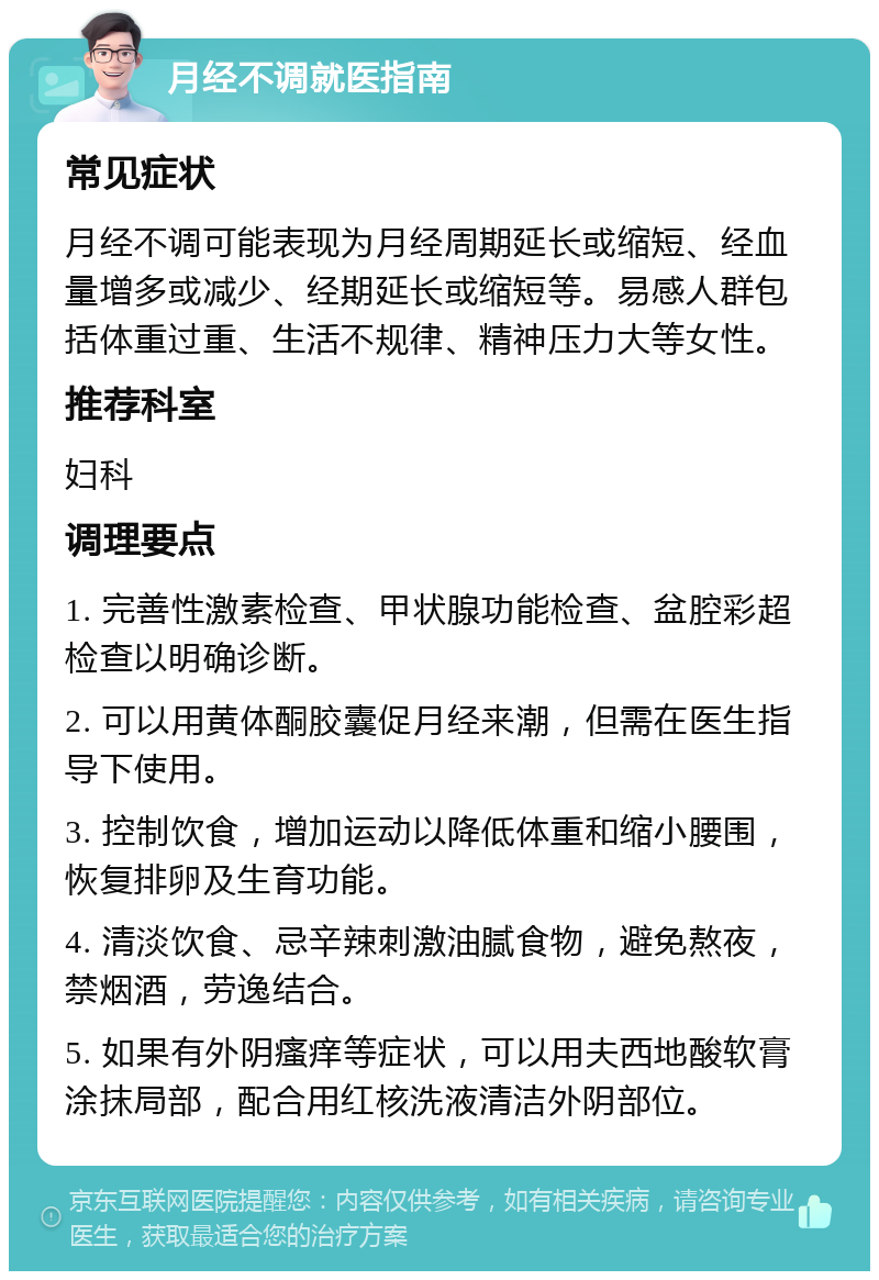 月经不调就医指南 常见症状 月经不调可能表现为月经周期延长或缩短、经血量增多或减少、经期延长或缩短等。易感人群包括体重过重、生活不规律、精神压力大等女性。 推荐科室 妇科 调理要点 1. 完善性激素检查、甲状腺功能检查、盆腔彩超检查以明确诊断。 2. 可以用黄体酮胶囊促月经来潮，但需在医生指导下使用。 3. 控制饮食，增加运动以降低体重和缩小腰围，恢复排卵及生育功能。 4. 清淡饮食、忌辛辣刺激油腻食物，避免熬夜，禁烟酒，劳逸结合。 5. 如果有外阴瘙痒等症状，可以用夫西地酸软膏涂抹局部，配合用红核洗液清洁外阴部位。