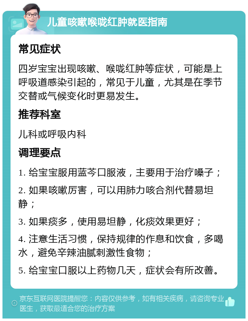 儿童咳嗽喉咙红肿就医指南 常见症状 四岁宝宝出现咳嗽、喉咙红肿等症状，可能是上呼吸道感染引起的，常见于儿童，尤其是在季节交替或气候变化时更易发生。 推荐科室 儿科或呼吸内科 调理要点 1. 给宝宝服用蓝芩口服液，主要用于治疗嗓子； 2. 如果咳嗽厉害，可以用肺力咳合剂代替易坦静； 3. 如果痰多，使用易坦静，化痰效果更好； 4. 注意生活习惯，保持规律的作息和饮食，多喝水，避免辛辣油腻刺激性食物； 5. 给宝宝口服以上药物几天，症状会有所改善。