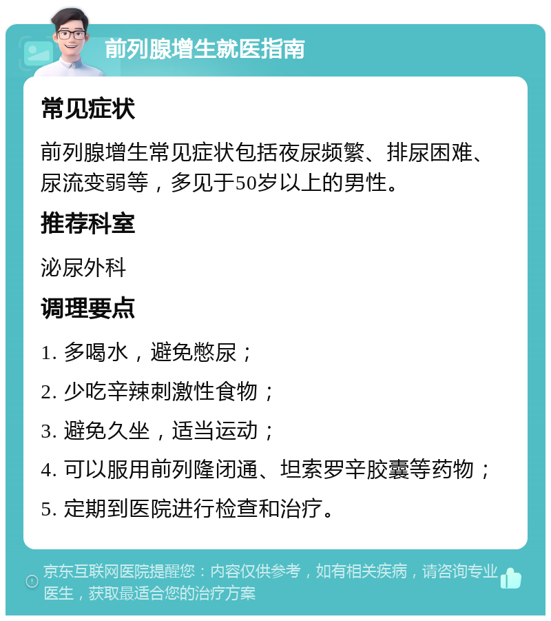 前列腺增生就医指南 常见症状 前列腺增生常见症状包括夜尿频繁、排尿困难、尿流变弱等，多见于50岁以上的男性。 推荐科室 泌尿外科 调理要点 1. 多喝水，避免憋尿； 2. 少吃辛辣刺激性食物； 3. 避免久坐，适当运动； 4. 可以服用前列隆闭通、坦索罗辛胶囊等药物； 5. 定期到医院进行检查和治疗。