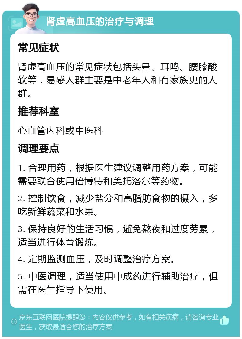 肾虚高血压的治疗与调理 常见症状 肾虚高血压的常见症状包括头晕、耳鸣、腰膝酸软等，易感人群主要是中老年人和有家族史的人群。 推荐科室 心血管内科或中医科 调理要点 1. 合理用药，根据医生建议调整用药方案，可能需要联合使用倍博特和美托洛尔等药物。 2. 控制饮食，减少盐分和高脂肪食物的摄入，多吃新鲜蔬菜和水果。 3. 保持良好的生活习惯，避免熬夜和过度劳累，适当进行体育锻炼。 4. 定期监测血压，及时调整治疗方案。 5. 中医调理，适当使用中成药进行辅助治疗，但需在医生指导下使用。