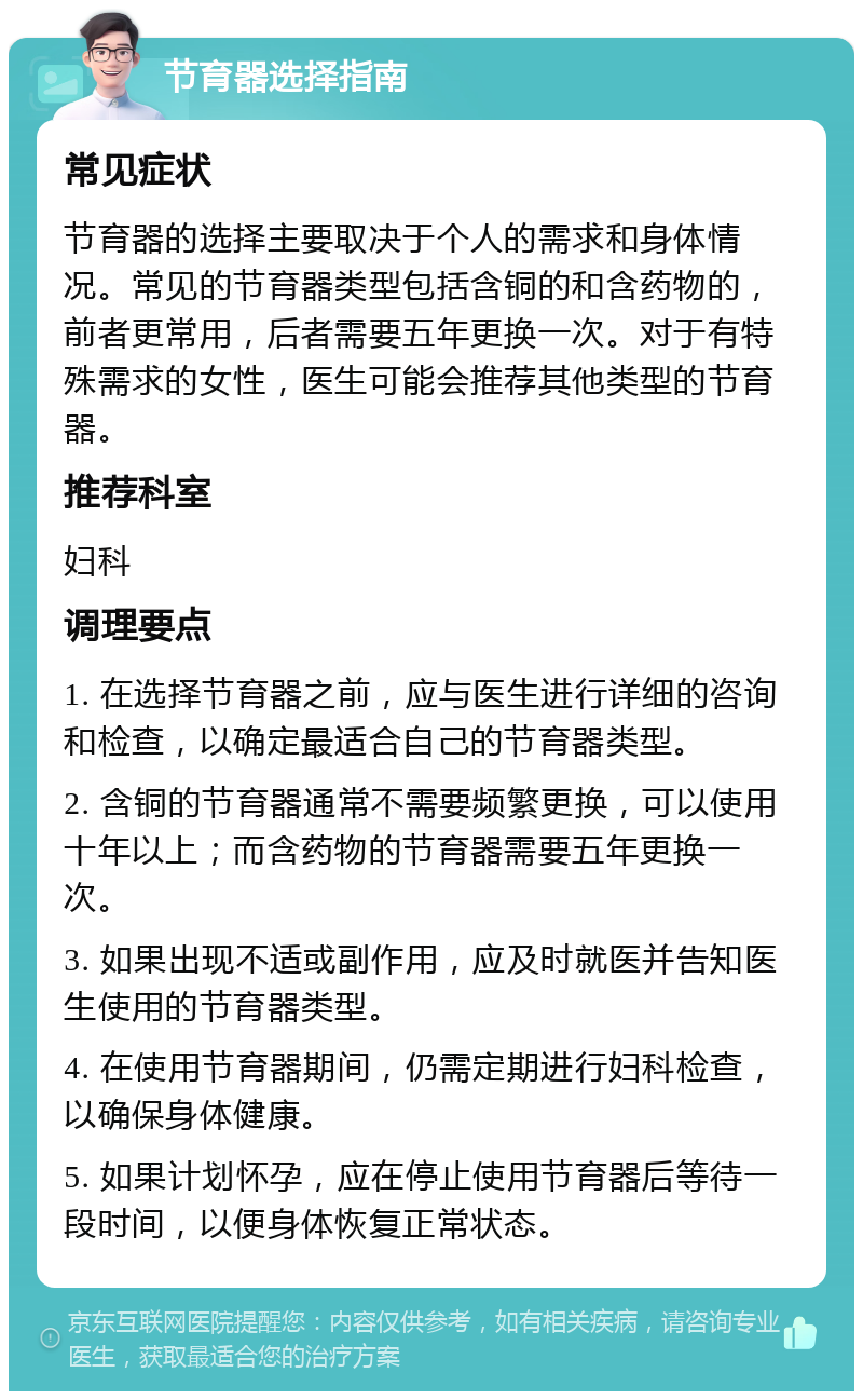 节育器选择指南 常见症状 节育器的选择主要取决于个人的需求和身体情况。常见的节育器类型包括含铜的和含药物的，前者更常用，后者需要五年更换一次。对于有特殊需求的女性，医生可能会推荐其他类型的节育器。 推荐科室 妇科 调理要点 1. 在选择节育器之前，应与医生进行详细的咨询和检查，以确定最适合自己的节育器类型。 2. 含铜的节育器通常不需要频繁更换，可以使用十年以上；而含药物的节育器需要五年更换一次。 3. 如果出现不适或副作用，应及时就医并告知医生使用的节育器类型。 4. 在使用节育器期间，仍需定期进行妇科检查，以确保身体健康。 5. 如果计划怀孕，应在停止使用节育器后等待一段时间，以便身体恢复正常状态。