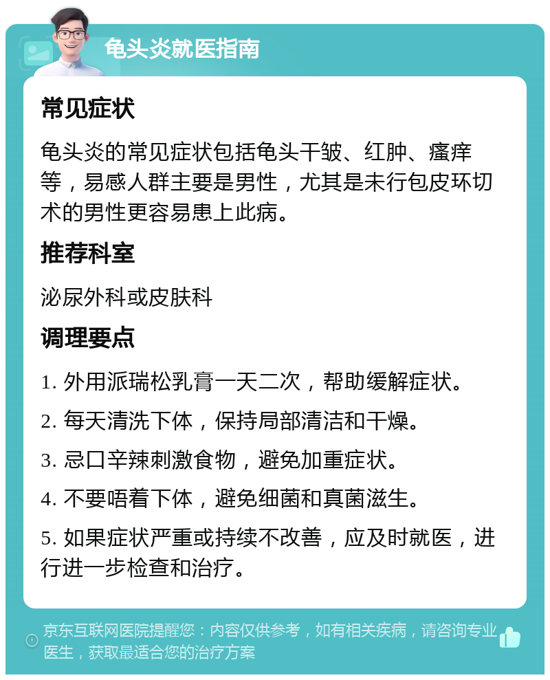 龟头炎就医指南 常见症状 龟头炎的常见症状包括龟头干皱、红肿、瘙痒等，易感人群主要是男性，尤其是未行包皮环切术的男性更容易患上此病。 推荐科室 泌尿外科或皮肤科 调理要点 1. 外用派瑞松乳膏一天二次，帮助缓解症状。 2. 每天清洗下体，保持局部清洁和干燥。 3. 忌口辛辣刺激食物，避免加重症状。 4. 不要唔着下体，避免细菌和真菌滋生。 5. 如果症状严重或持续不改善，应及时就医，进行进一步检查和治疗。